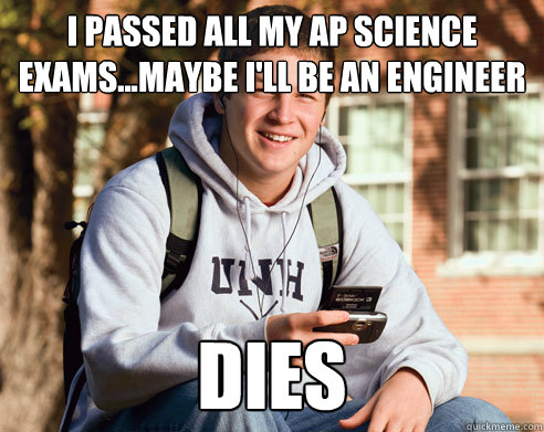 i passed all my ap science exams...maybe i'll be an engineer Dies  College Freshman