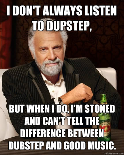 I don't always listen to dupstep, but when I do, I'm stoned and can't tell the difference between dubstep and good music. - I don't always listen to dupstep, but when I do, I'm stoned and can't tell the difference between dubstep and good music.  The Most Interesting Man In The World