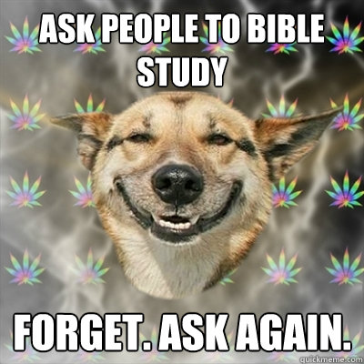ask people to bible study forget. ask again.  Stoner Dog