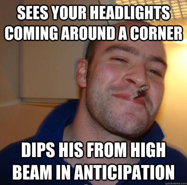 Sees your headlights coming around a corner dips his from high beam in anticipation - Sees your headlights coming around a corner dips his from high beam in anticipation  Misc