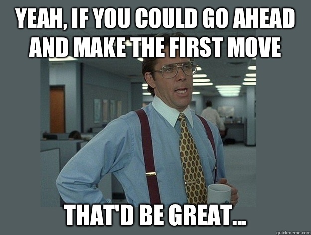 Yeah, if you could go ahead and make the first move That'd be great...  Office Space Lumbergh