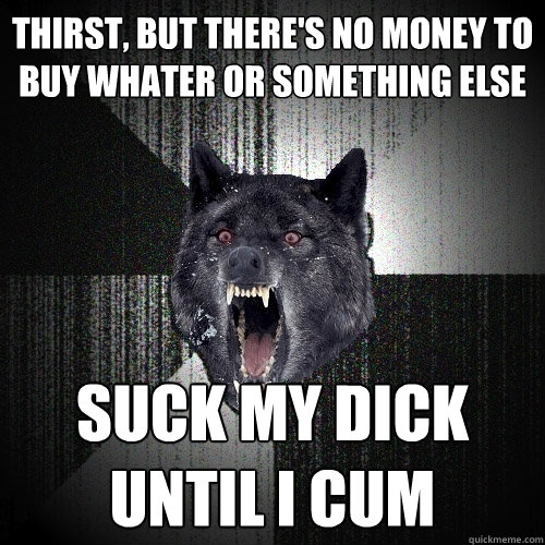 thirst, but there's no money to buy whater or something else suck my dick until I cum  Insanity Wolf