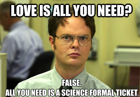 LOVE IS ALL YOU NEED? FALSE.  
All you need is a science formal ticket  Schrute