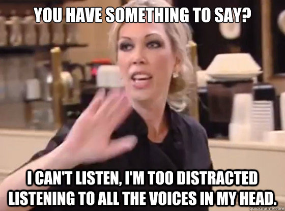 You have something to say? I can't listen, I'm too distracted listening to all the voices in my head.  Overly Hostile Amy