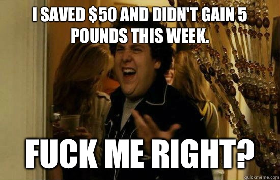 I saved $50 and didn't gain 5 pounds this week.  Fuck me right? - I saved $50 and didn't gain 5 pounds this week.  Fuck me right?  Fuck Me Jonah