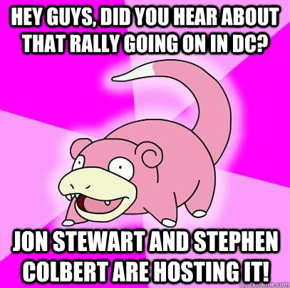 hey guys, did you hear about that rally going on in DC? jon stewart and stephen colbert are hosting it!  Slowpoke