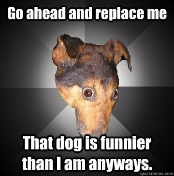 Go ahead and replace me That dog is funnier than I am anyways. - Go ahead and replace me That dog is funnier than I am anyways.  Depression Dog