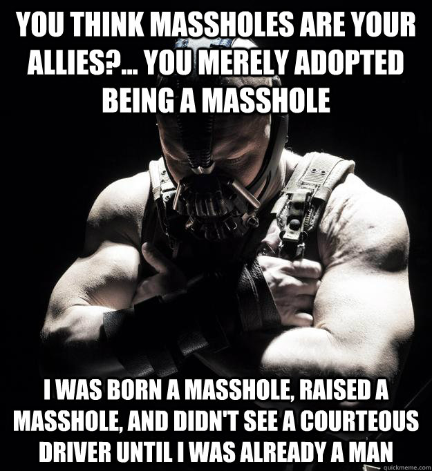you think massholes are your allies?... you merely adopted being a masshole I was born a masshole, raised a masshole, and didn't see a courteous driver until I was already a man  Bane