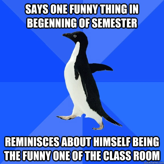 says one funny thing in begenning of semester reminisces about himself being the funny one of the class room  Socially Awkward Penguin
