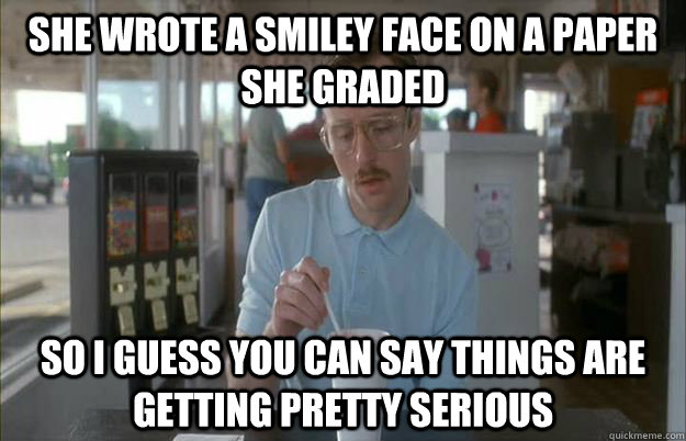 She wrote a smiley face on a paper she graded  So I guess you can say things are getting pretty serious - She wrote a smiley face on a paper she graded  So I guess you can say things are getting pretty serious  Things are getting pretty serious