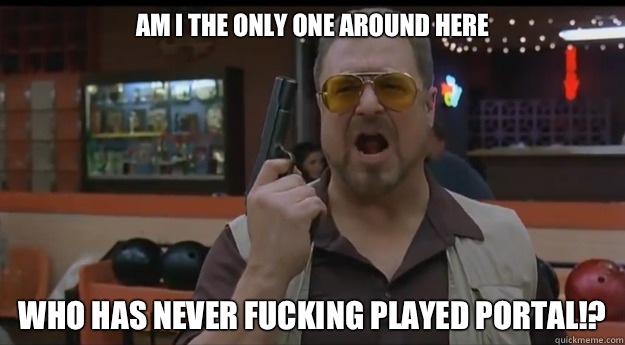 AM I THE ONLY ONE AROUND HERE Who has never fucking played portal!?  Correction Walter