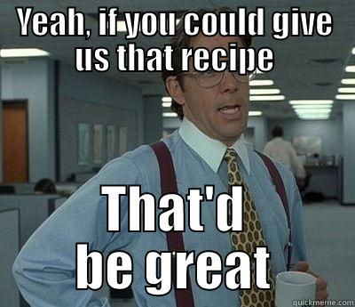 YEAH, IF YOU COULD GIVE US THAT RECIPE THAT'D BE GREAT Bill Lumbergh