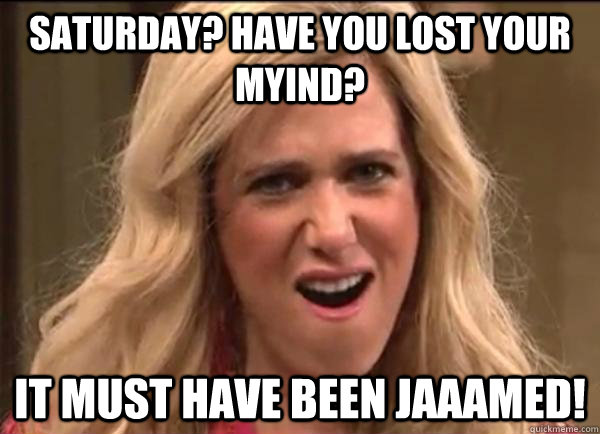 Saturday? have you lost your myind? It must have been jaaamed!  