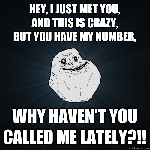 Hey, I just met you,
And this is crazy,
But you have my number, WHY HAVEN'T YOU CALLED ME LATELY?!!  Forever Alone