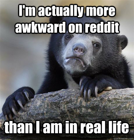 I'm actually more awkward on reddit than I am in real life  Confession Bear