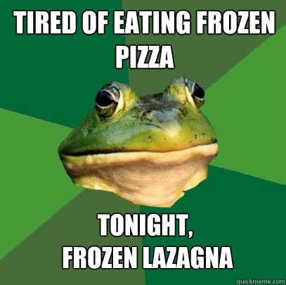 Tired of eating Frozen Pizza tonight,
 frozen lazagna - Tired of eating Frozen Pizza tonight,
 frozen lazagna  Foul Bachelor Frog