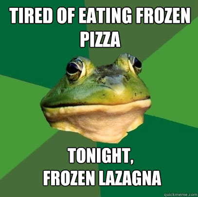 Tired of eating Frozen Pizza tonight,
 frozen lazagna  Foul Bachelor Frog