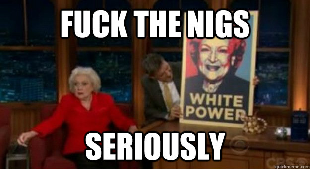 fuck the nigs seriously - fuck the nigs seriously  Betty White Problems