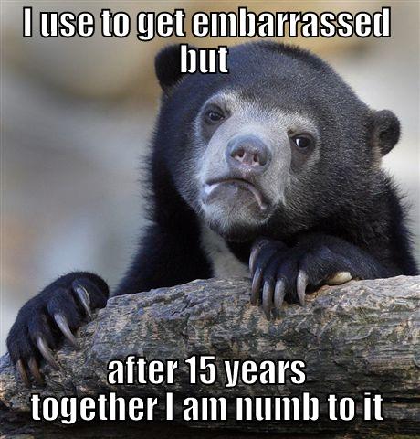 I USE TO GET EMBARRASSED BUT  AFTER 15 YEARS TOGETHER I AM NUMB TO IT Confession Bear