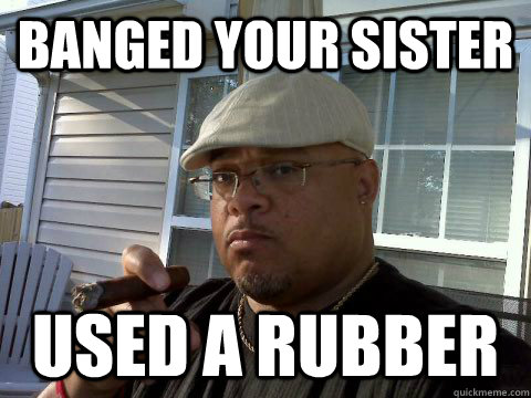 Banged your sister used a rubber  Ghetto Good Guy Greg