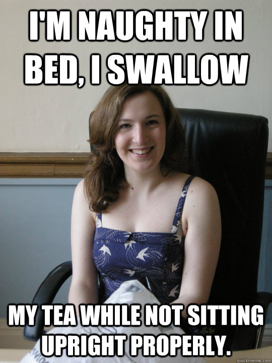 I'm naughty in bed, I swallow my tea while not sitting upright properly.  Naughty Girl