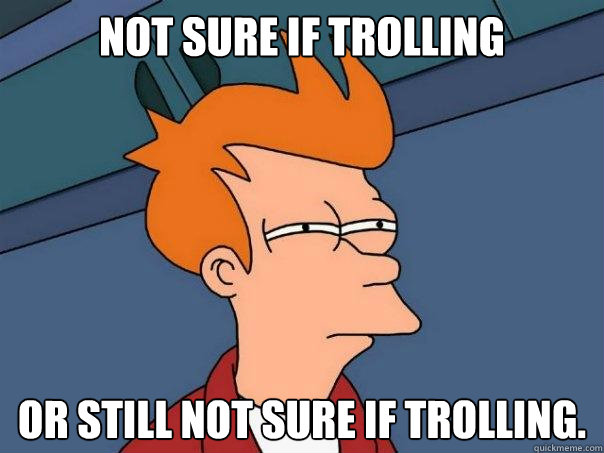 not sure if trolling  or still not sure if trolling.  Futurama Fry