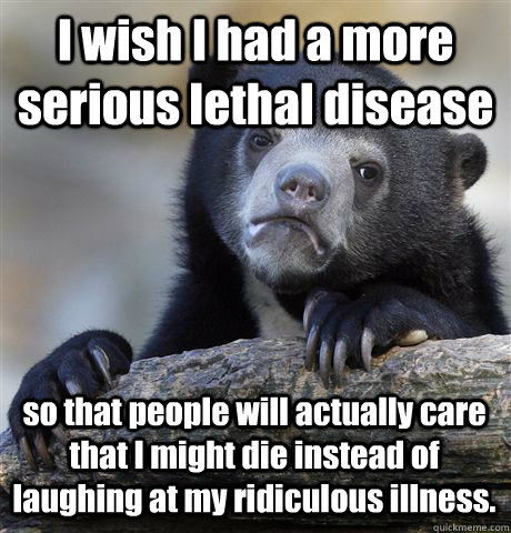 I wish I had a more serious lethal disease so that people will actually care that I might die instead of laughing at my ridiculous illness.  Confession Bear