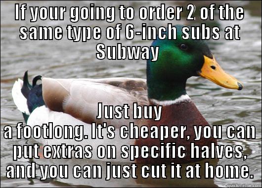 IF YOUR GOING TO ORDER 2 OF THE SAME TYPE OF 6-INCH SUBS AT SUBWAY  JUST BUY A FOOTLONG. IT'S CHEAPER, YOU CAN PUT EXTRAS ON SPECIFIC HALVES, AND YOU CAN JUST CUT IT AT HOME. Actual Advice Mallard