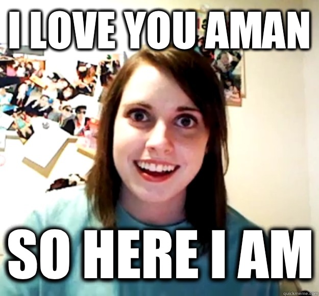 I love you aman So here I am  Overly Attached Girlfriend