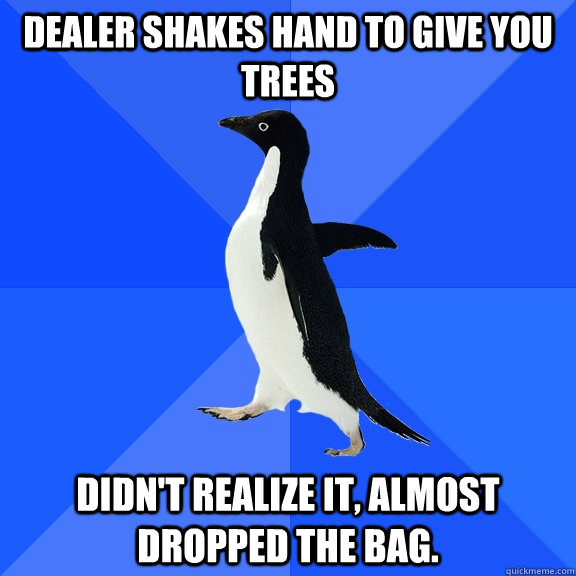 dealer shakes hand to give you trees didn't realize it, almost dropped the bag.   Socially Awkward Penguin
