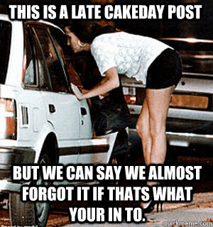 This is a late cakeday post But we can say we almost forgot it if thats what your in to.  Karma Whore