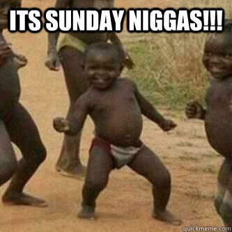 Its Sunday Niggas!!!   Its friday niggas