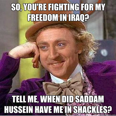 So, you're fighting for my freedom in Iraq? Tell me, when did Saddam Hussein have me in shackles?   - So, you're fighting for my freedom in Iraq? Tell me, when did Saddam Hussein have me in shackles?    Condescending Willy Wonka