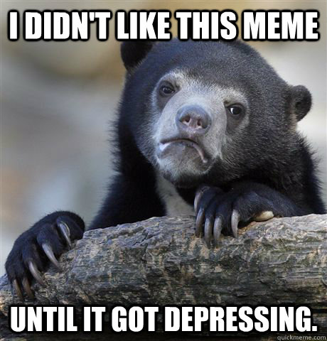 I didn't like this meme Until it got depressing. - I didn't like this meme Until it got depressing.  Confession Bear