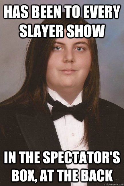 Has been to every Slayer Show In the spectator's box, at the back  Sophisticated Metal-Head