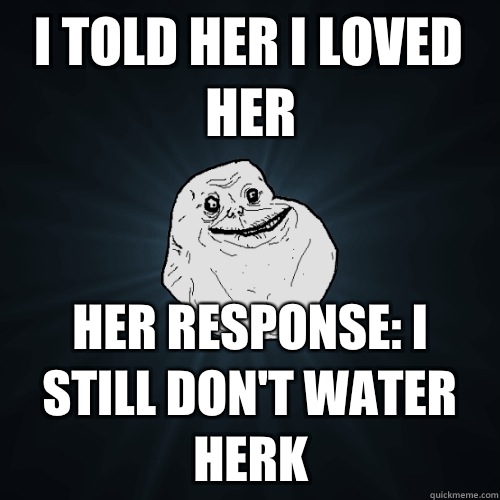I told her I loved her Her response: I still don't water herk  Forever Alone