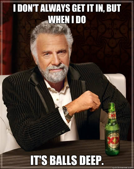 I don't always get it in, but when i do it's balls deep.  The Most Interesting Man In The World