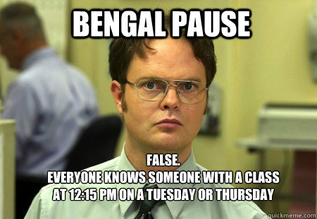 BENGAL PAUSE false.
everyone knows someone with a class at 12:15 PM ON A TUESDAY OR THURSDAY - BENGAL PAUSE false.
everyone knows someone with a class at 12:15 PM ON A TUESDAY OR THURSDAY  Schrute