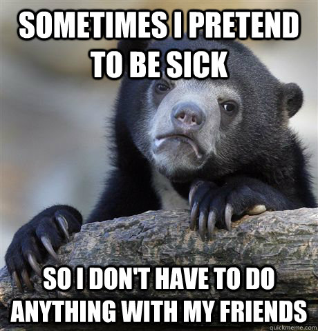 Sometimes i pretend to be sick so i don't have to do anything with my friends   Confession Bear