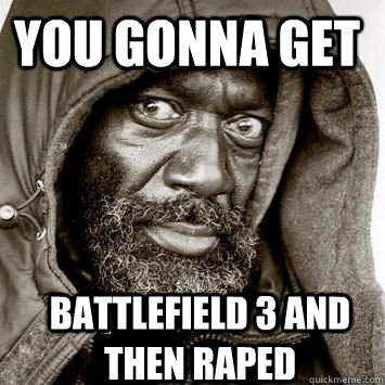 YOU GONNA GET BATTLEFIELD 3 AND THEN RAPED  You gonna get raped