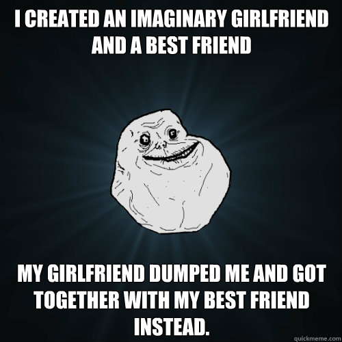 I created an imaginary girlfriend and a best friend my girlfriend dumped me and got together with my best friend instead.  Forever Alone