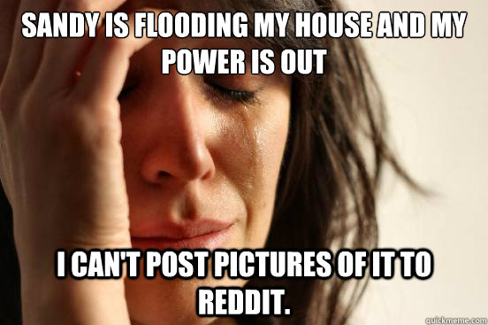 Sandy is flooding my house and my power is out I can't post pictures of it to reddit.  First World Problems