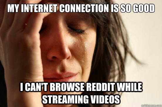 my internet connection is so good i can't browse reddit while streaming videos  First World Problems