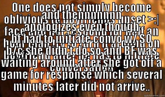 ONE DOES NOT SIMPLY BECOME OBLIVIOUS TO BOYFRIENDS UPSET >:| FACE AND NOT RESPOND FOR HALF AN HOUR THAN TRY TO TURN IT AROUND ON BOYFRIEND AFTER HE HAS TO INITIATE CONVERSATION AND THENNNNNNN APOLOGIZES EVEN THOUGH BF HAD TO INITIATE CONVO W/ SO B/C SHE DIDN'T DO SO AND BF WAS WAITING AROUND AFTER SHE GOT OFF A GAME FOR RESPONSE WHICH SEVERAL MINUTES LATER DID NOT ARRIVE.. Boromir