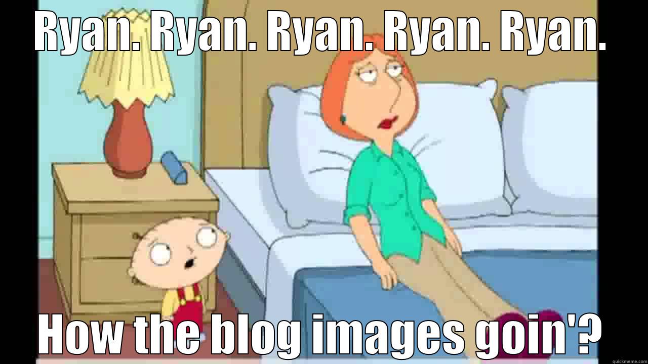 RYAN. RYAN. RYAN. RYAN. RYAN. HOW THE BLOG IMAGES GOIN'? Misc