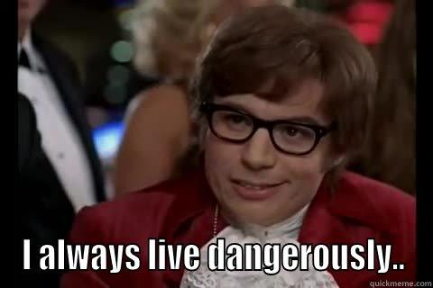  I ALWAYS LIVE DANGEROUSLY.. live dangerously 