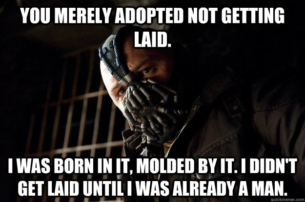 You merely adopted not getting laid. I was born in it, molded by it. I didn't get laid until i was already a man.  Angry Bane