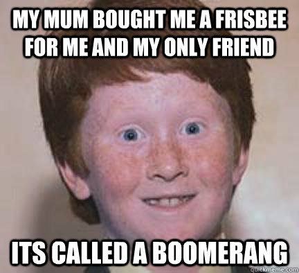 my mum bought me a frisbee for me and my only friend its called a boomerang  Over Confident Ginger