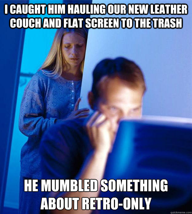 I caught him hauling our new leather couch and flat screen to the trash he mumbled something about retro-only  Redditors Wife