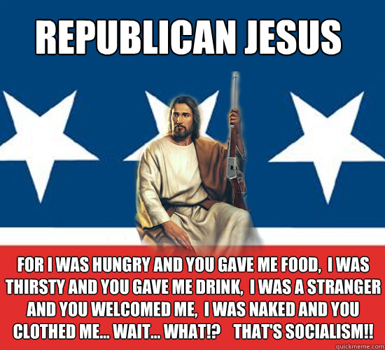 Republican Jesus For I was hungry and you gave me food,  I was thirsty and you gave me drink,  I was a stranger and you welcomed me,  I was naked and you clothed me... Wait... WHAT!?    That's SOCIALISM!!  Republican Jesus